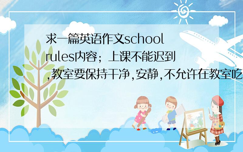 求一篇英语作文school rules内容；上课不能迟到,教室要保持干净,安静,不允许在教室吃东西,见到老师要问好,不允许在教室听音乐,玩游戏,不要破坏花草树木,80词左右