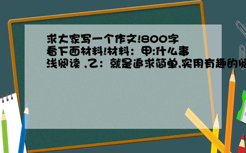 求大家写一个作文!800字 看下面材料!材料：甲:什么事浅阅读 ,乙：就是追求简单,实用有趣的阅读.丙：如今是读书时代,人们喜欢视觉上的冲击和享受.丁：浅阅读就像吃快餐,好吃没营养,积累