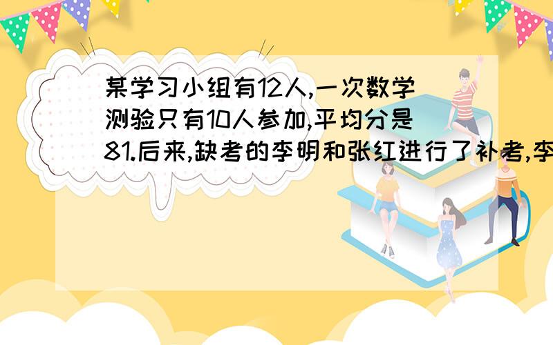 某学习小组有12人,一次数学测验只有10人参加,平均分是81.后来,缺考的李明和张红进行了补考,李明的补考成绩比原来10人成绩的平均分少1.而张红的补考成绩却比12人的平均分多12.张红考了多