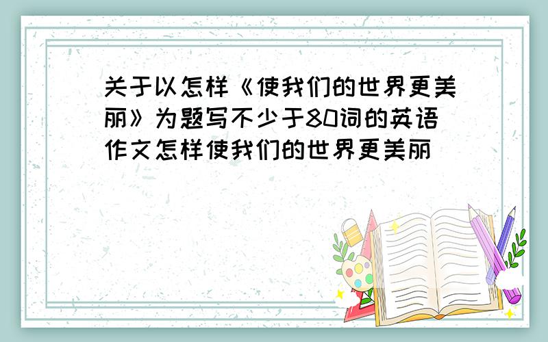 关于以怎样《使我们的世界更美丽》为题写不少于80词的英语作文怎样使我们的世界更美丽