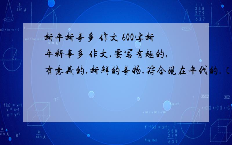 新年新事多 作文 600字新年新事多 作文,要写有趣的,有意义的,新鲜的事物,符合现在年代的.（我不要复制的,都看过了,不符合老师要求）今天要,求有才的大哥大姐们帮个忙吧,