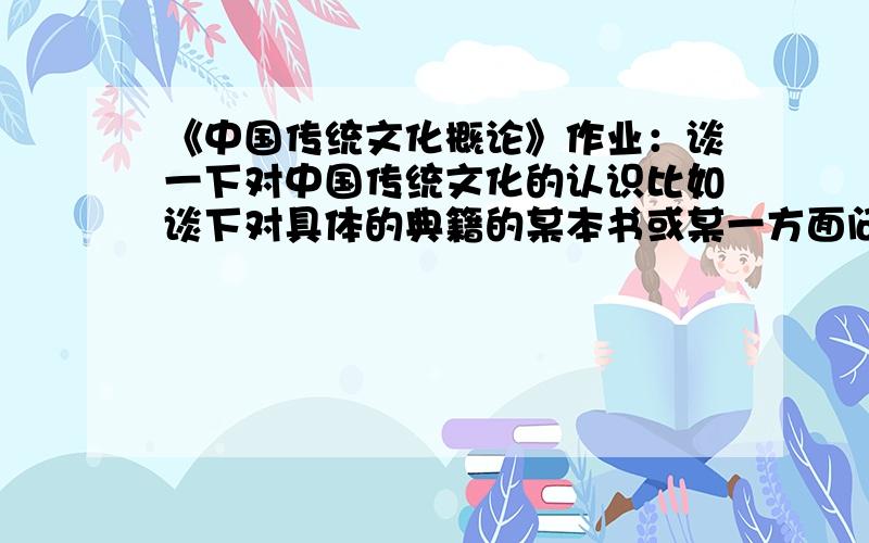 《中国传统文化概论》作业：谈一下对中国传统文化的认识比如谈下对具体的典籍的某本书或某一方面问题的认识.注意引用文献,不少于800字.
