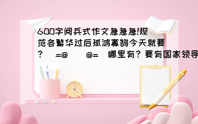 600字阅兵式作文急急急!规范各繁华过后孤鸿寡鹄今天就要？(=@__@=)哪里有？要有国家领导的介绍，今天就要还要有士兵介绍