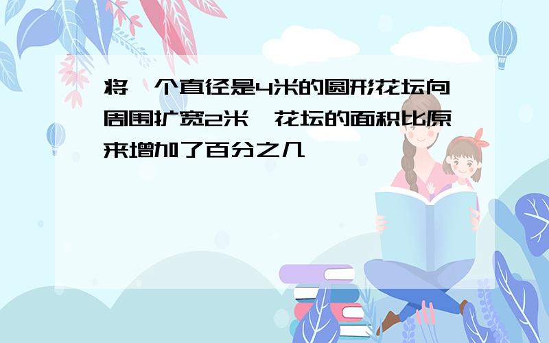 将一个直径是4米的圆形花坛向周围扩宽2米,花坛的面积比原来增加了百分之几