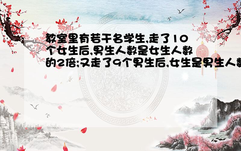 教室里有若干名学生,走了10个女生后,男生人数是女生人数的2倍;又走了9个男生后,女生是男生人数的2倍.那么最初有多少名女生?