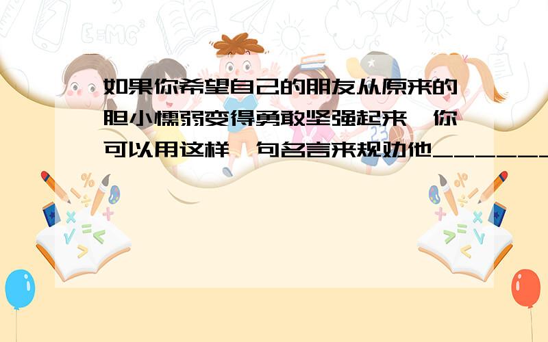 如果你希望自己的朋友从原来的胆小懦弱变得勇敢坚强起来,你可以用这样一句名言来规劝他____________