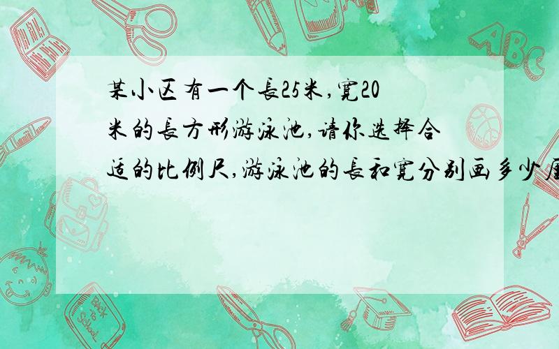 某小区有一个长25米,宽20米的长方形游泳池,请你选择合适的比例尺,游泳池的长和宽分别画多少厘米?最好有计算过程