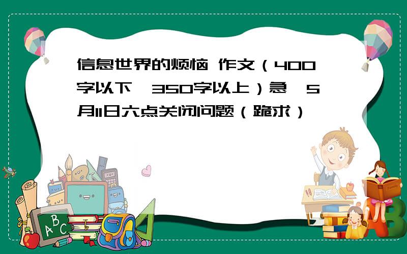 信息世界的烦恼 作文（400字以下、350字以上）急、5月11日六点关闭问题（跪求）