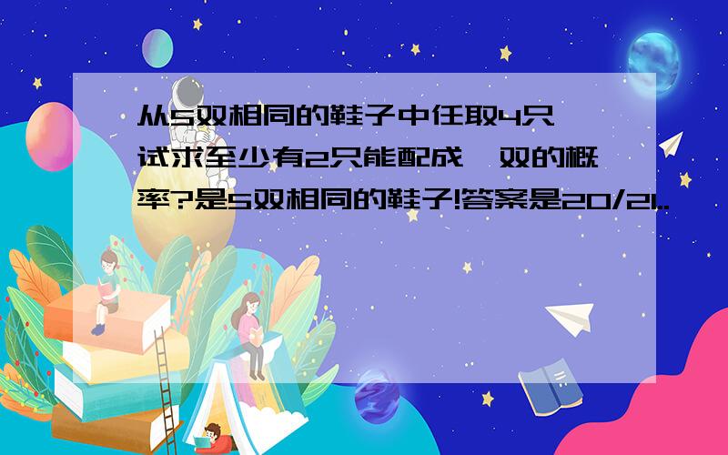 从5双相同的鞋子中任取4只,试求至少有2只能配成一双的概率?是5双相同的鞋子!答案是20/21..