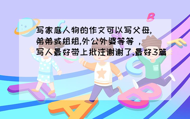 写家庭人物的作文可以写父母,弟弟或姐姐,外公外婆等等 ,写人最好带上批注谢谢了.最好3篇