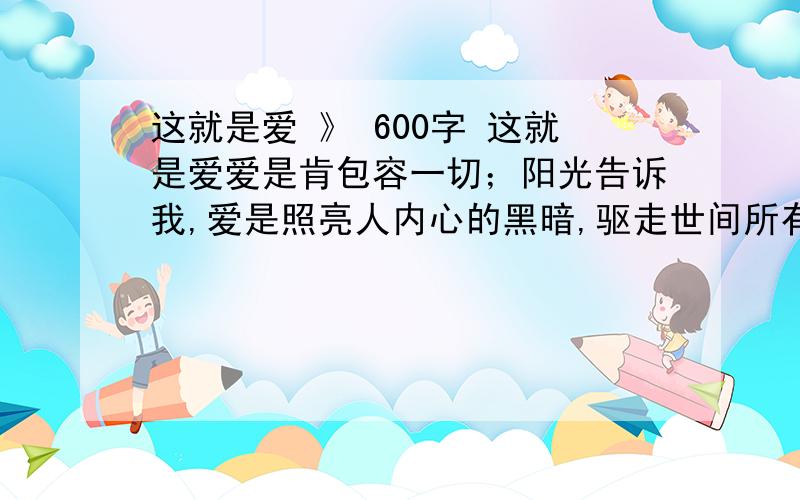 这就是爱 》 600字 这就是爱爱是肯包容一切；阳光告诉我,爱是照亮人内心的黑暗,驱走世间所有的寒冷；柔水告诉我,爱是滋润人干涸的心田……原来这就是爱.那爱还会是什么呢?走在街道上