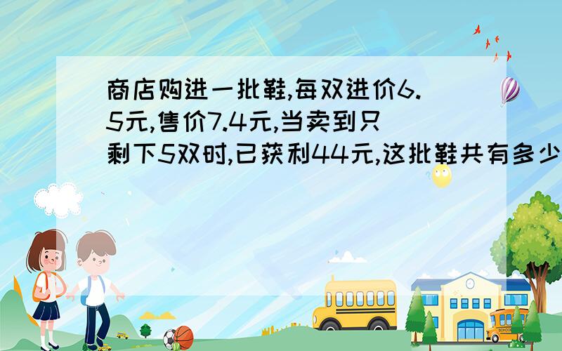 商店购进一批鞋,每双进价6.5元,售价7.4元,当卖到只剩下5双时,已获利44元,这批鞋共有多少双?列出算式