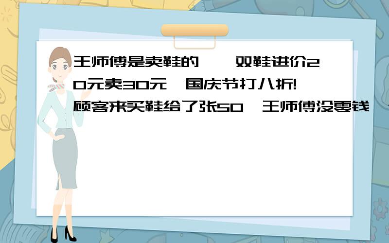 王师傅是卖鞋的,一双鞋进价20元卖30元,国庆节打八折!顾客来买鞋给了张50,王师傅没零钱,于是找邻居换了50元.事后邻居发现钱是假的,王师傅又赔了邻居50.请问王师傅一共亏了多少?（据说此题