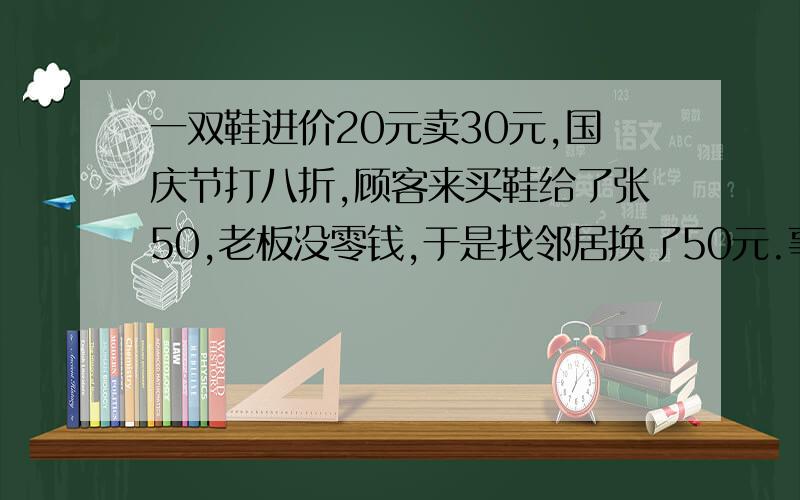 一双鞋进价20元卖30元,国庆节打八折,顾客来买鞋给了张50,老板没零钱,于是找邻居换了50元.事后邻居发现钱是假的,老板又赔了邻居50.请问老板一共亏了多少?