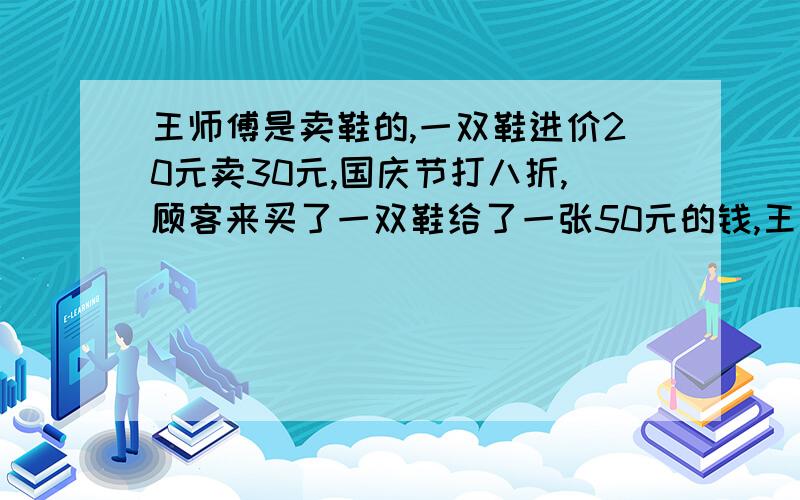 王师傅是卖鞋的,一双鞋进价20元卖30元,国庆节打八折,顾客来买了一双鞋给了一张50元的钱,王师傅没零钱,于是找邻居换了50元零钱.事后邻居发现钱是假的,王师傅又赔了邻居50元. 　　 　　请