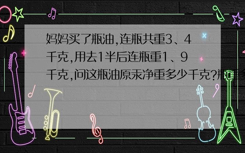 妈妈买了瓶油,连瓶共重3、4千克,用去1半后连瓶重1、9千克,问这瓶油原汞净重多少千克?瓶重多少千克?急相当急!