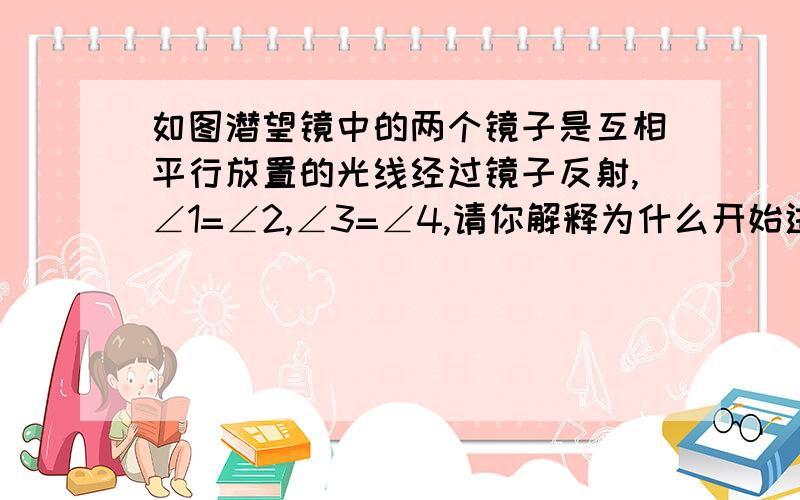 如图潜望镜中的两个镜子是互相平行放置的光线经过镜子反射,∠1=∠2,∠3=∠4,请你解释为什么开始进入潜望镜的光线和最后离开潜望镜的光线是平行的.