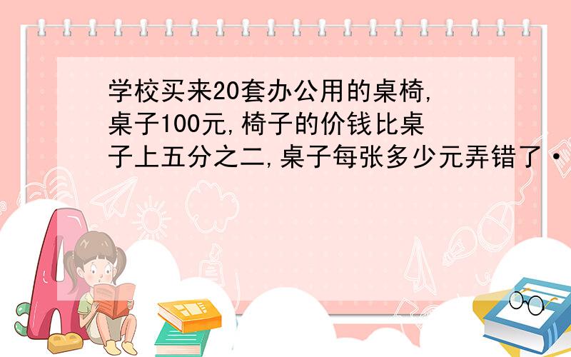 学校买来20套办公用的桌椅,桌子100元,椅子的价钱比桌子上五分之二,桌子每张多少元弄错了···