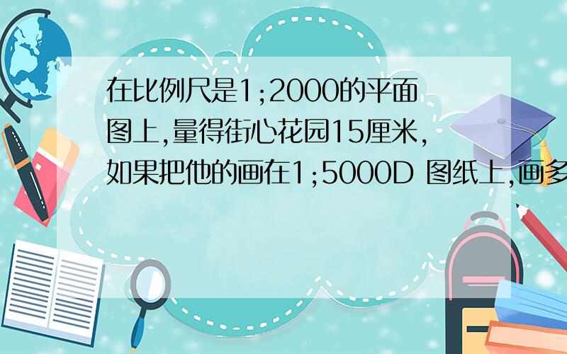 在比例尺是1;2000的平面图上,量得街心花园15厘米,如果把他的画在1;5000D 图纸上,画多少