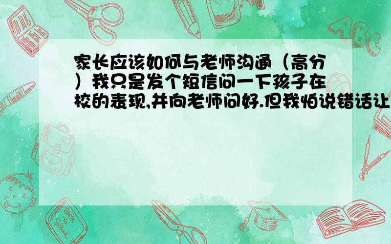 家长应该如何与老师沟通（高分）我只是发个短信问一下孩子在校的表现,并向老师问好.但我怕说错话让老师不高兴.