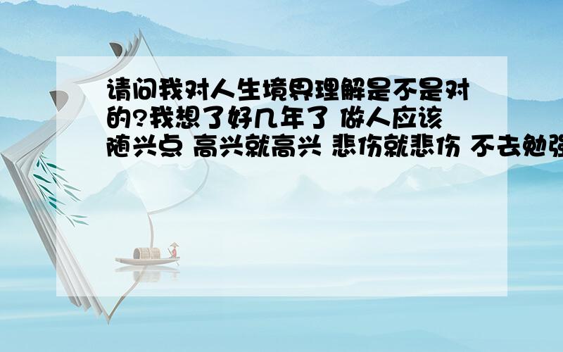 请问我对人生境界理解是不是对的?我想了好几年了 做人应该随兴点 高兴就高兴 悲伤就悲伤 不去勉强自己