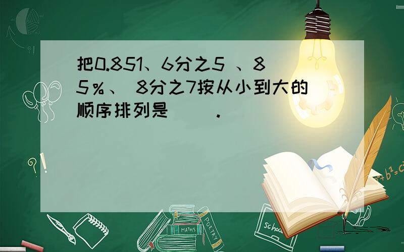 把0.851、6分之5 、85％、 8分之7按从小到大的顺序排列是（ ）.