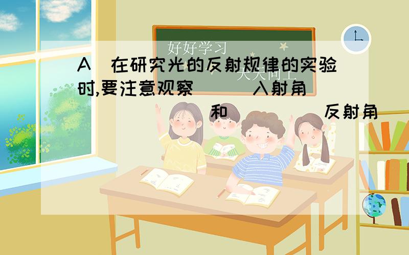 A)在研究光的反射规律的实验时,要注意观察___入射角________和_____反射角_____的位置,并记下________和_________的值.