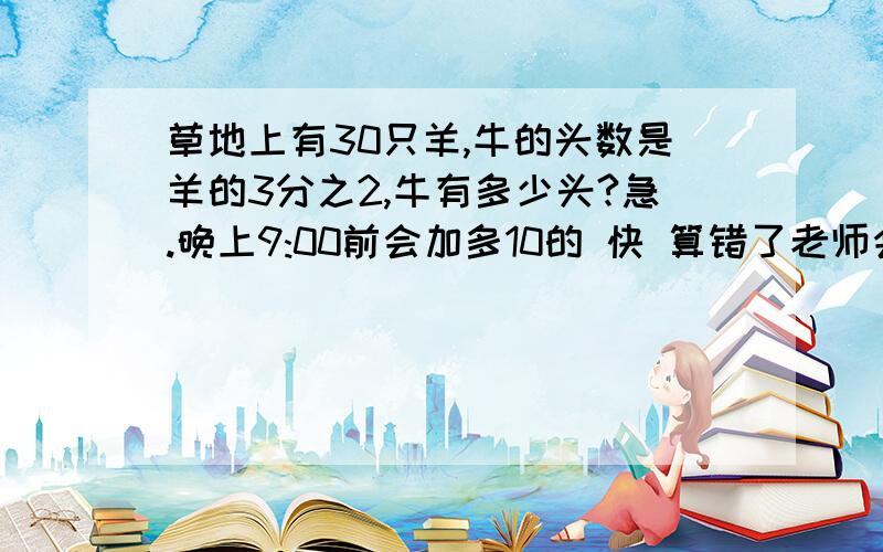 草地上有30只羊,牛的头数是羊的3分之2,牛有多少头?急.晚上9:00前会加多10的 快 算错了老师会让我抄十遍的.