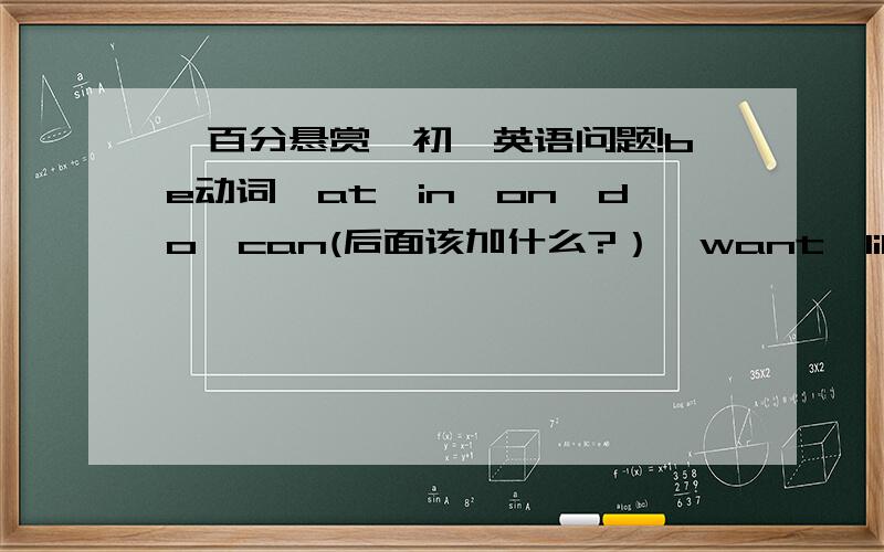 一百分悬赏,初一英语问题!be动词,at,in,on,do,can(后面该加什么?）,want,like(后面该加什么?）,much和many.还有s的用法（要具体些的）.总之有些重点告诉我,我会追加悬赏的.