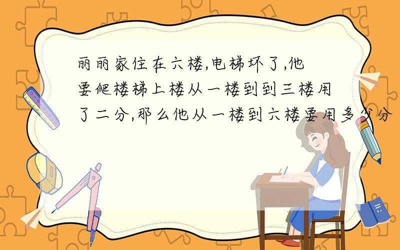 丽丽家住在六楼,电梯坏了,他要爬楼梯上楼从一楼到到三楼用了二分,那么他从一楼到六楼要用多少分