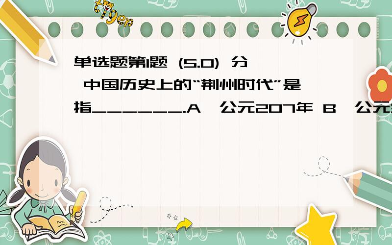 单选题第1题 (5.0) 分 中国历史上的“荆州时代”是指______.A、公元207年 B、公元307年 C、公元407年 D、公元507年第2题 (5.0) 分 在齐国被称为“齐孙子”的军师是_b____.A、?孙武 B、孙膑 C、?庞涓 D