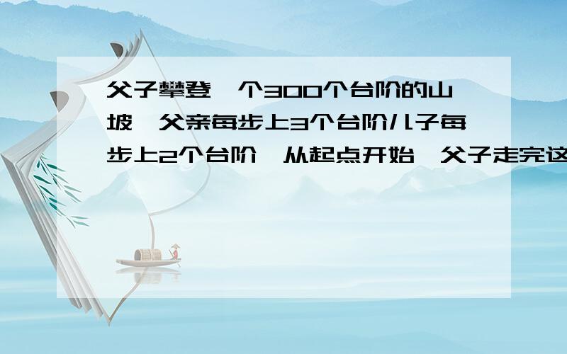 父子攀登一个300个台阶的山坡,父亲每步上3个台阶儿子每步上2个台阶,从起点开始,父子走完这段路一共上了多少个台阶,求解法,算是最好列出来（重复他的台阶只算一次）