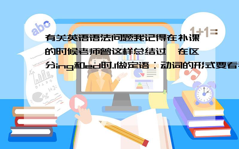 有关英语语法问题我记得在补课的时候老师曾这样总结过,在区分ing和ed时.1做定语：动词的形式要看与被修饰词的关系2做状语：动词的形式要看与主句主语的关系3作补语：动词形式要看与主