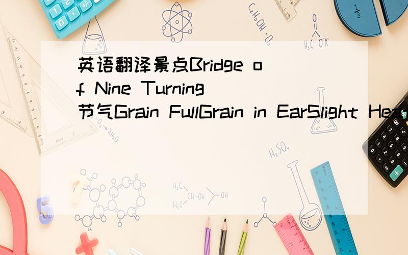 英语翻译景点Bridge of Nine Turning节气Grain FullGrain in EarSlight HeatGreat Heatthe Limit of Heat Slight Snow Great SnowSlight ColdGreat Cold