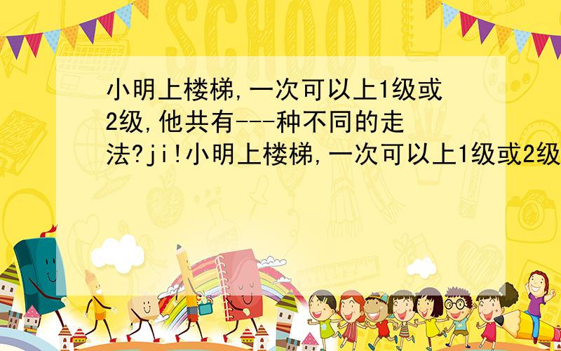 小明上楼梯,一次可以上1级或2级,他共有---种不同的走法?ji!小明上楼梯,一次可以上1级或2级,他共有---种不同的走法?（请简单说明理由勒）