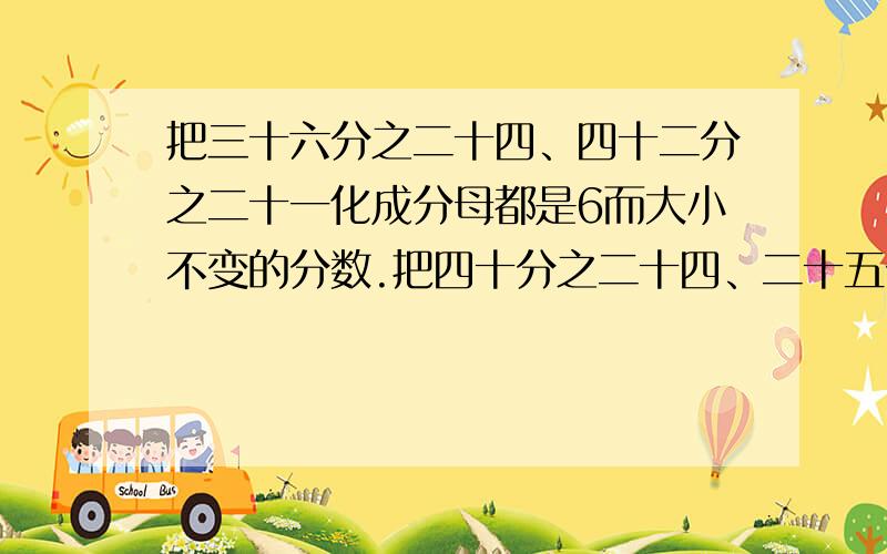 把三十六分之二十四、四十二分之二十一化成分母都是6而大小不变的分数.把四十分之二十四、二十五分之五化化成分母都是5而大小不变的分数.急