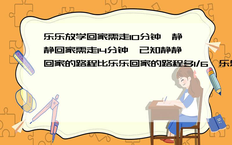 乐乐放学回家需走10分钟,静静回家需走14分钟,已知静静回家的路程比乐乐回家的路程多1/6,乐乐每分钟比静静多走12米,那么静静回家的路程是多少米?