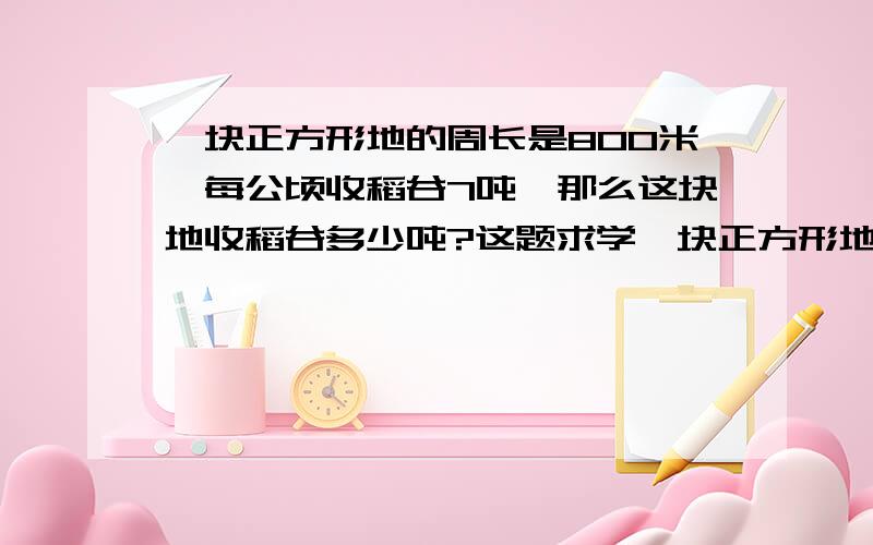 一块正方形地的周长是800米,每公顷收稻谷7吨,那么这块地收稻谷多少吨?这题求学一块正方形地的周长是800米,每公顷收稻谷7吨,那么这块地收稻谷多少吨?