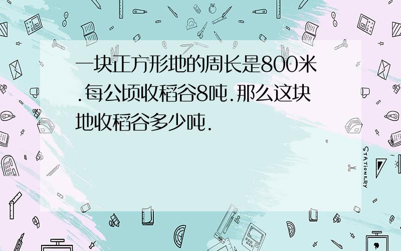 一块正方形地的周长是800米.每公顷收稻谷8吨.那么这块地收稻谷多少吨.