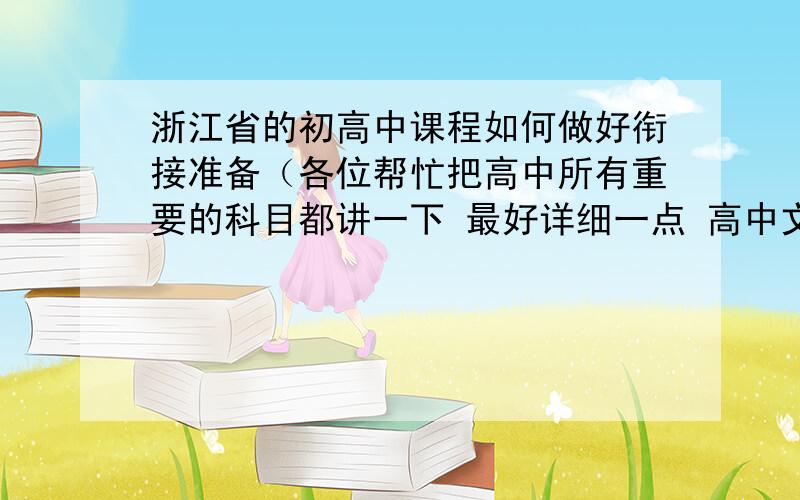 浙江省的初高中课程如何做好衔接准备（各位帮忙把高中所有重要的科目都讲一下 最好详细一点 高中文理课程的大致分类和初高中对课程应对的差别（这个请回答者大略讲一下 不用太详细