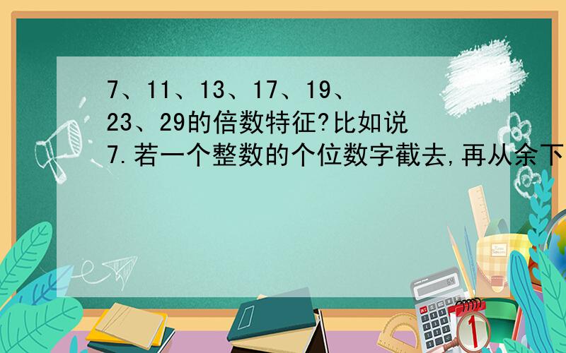 7、11、13、17、19、23、29的倍数特征?比如说7.若一个整数的个位数字截去,再从余下的数中,减去个位数的2倍,如果差是7的倍数,则原数能被7整除.如果差太大或心算不易看出是否7的倍数,就需要