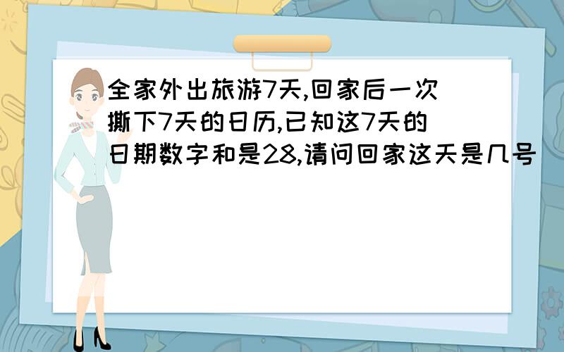 全家外出旅游7天,回家后一次撕下7天的日历,已知这7天的日期数字和是28,请问回家这天是几号