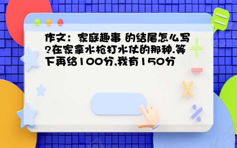 作文：家庭趣事 的结尾怎么写?在家拿水枪打水仗的那种.等下再给100分,我有150分