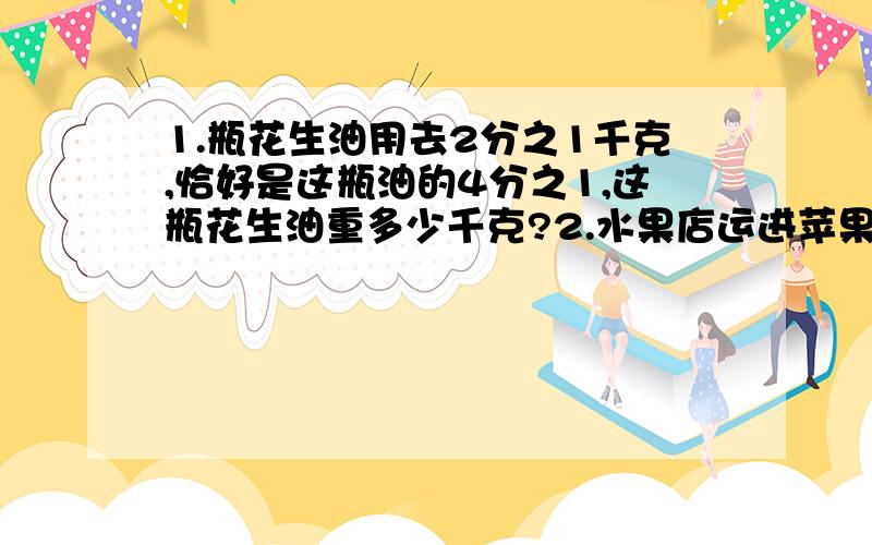 1.瓶花生油用去2分之1千克,恰好是这瓶油的4分之1,这瓶花生油重多少千克?2.水果店运进苹果180千克,运进奇异果的重量比苹果多3分之2.运进奇异果多少千克?3.一个三角形的面积是6平方米,底是5