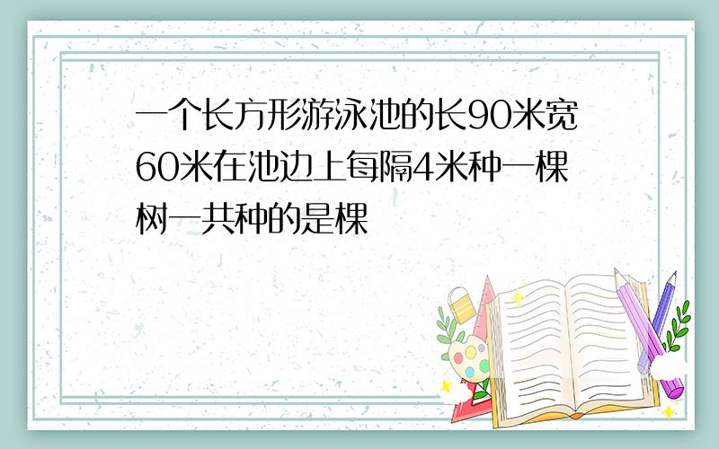 一个长方形游泳池的长90米宽60米在池边上每隔4米种一棵树一共种的是棵