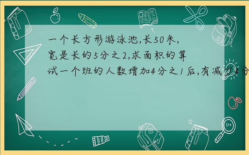 一个长方形游泳池,长50米,宽是长的5分之2,求面积的算试一个班的人数增加4分之1后,有减少4分之1,班级人数（）a 比原来多b 比原来少c与原来一样