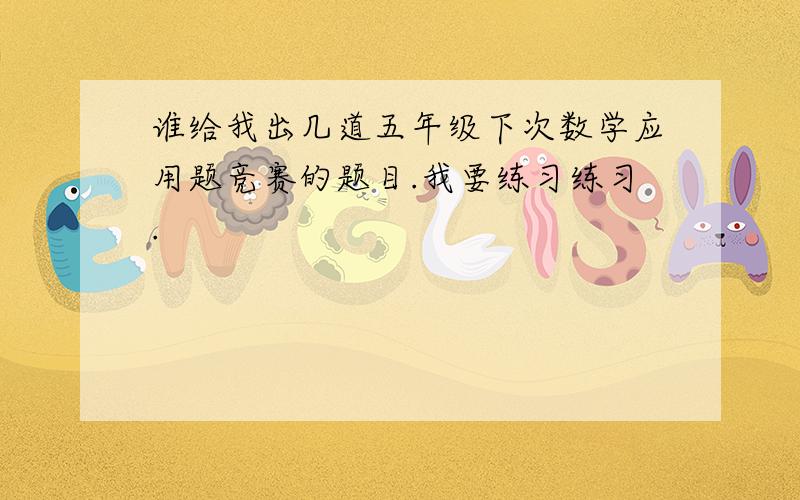 谁给我出几道五年级下次数学应用题竞赛的题目.我要练习练习.