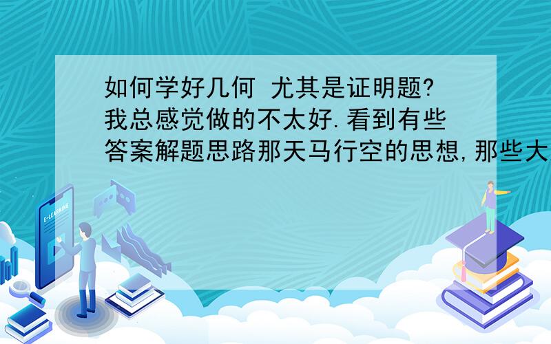 如何学好几何 尤其是证明题?我总感觉做的不太好.看到有些答案解题思路那天马行空的思想,那些大胆的辅助线.看着他们画好的辅助线,我就懂了,可是我自己做总是放不开.想不到那么大胆肆