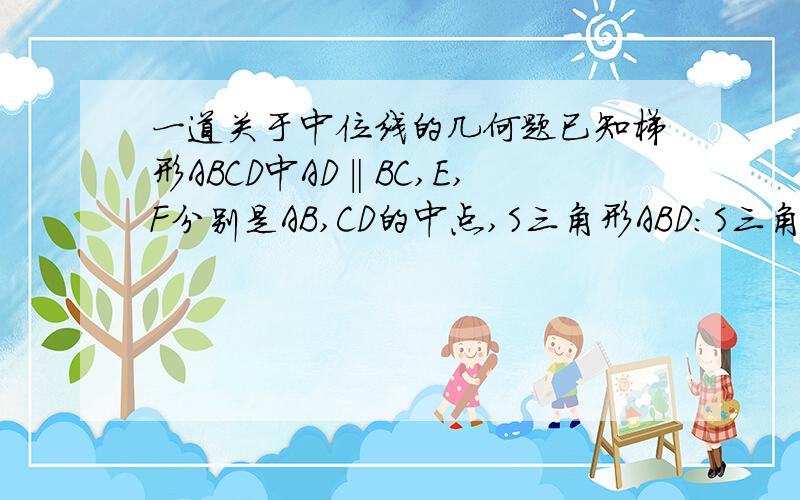 一道关于中位线的几何题已知梯形ABCD中AD‖BC,E,F分别是AB,CD的中点,S三角形ABD：S三角形BCD=3：7,求EF将提醒ABCD分成的两部分的面积之比给个思路就可以了