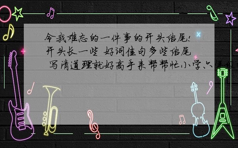 令我难忘的一件事的开头结尾!开头长一些 好词佳句多些结尾 写清道理就好高手来帮帮忙小学六年级的